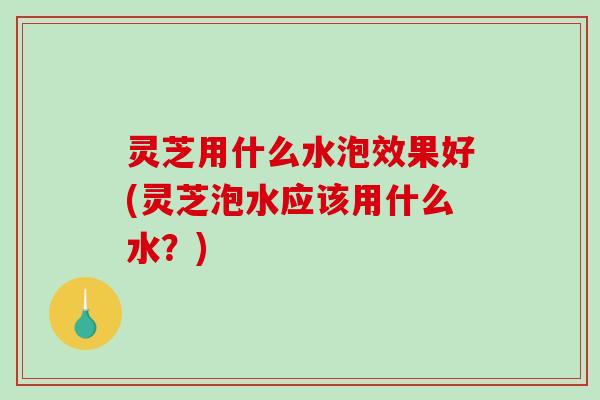 灵芝用什么水泡效果好(灵芝泡水应该用什么水？)