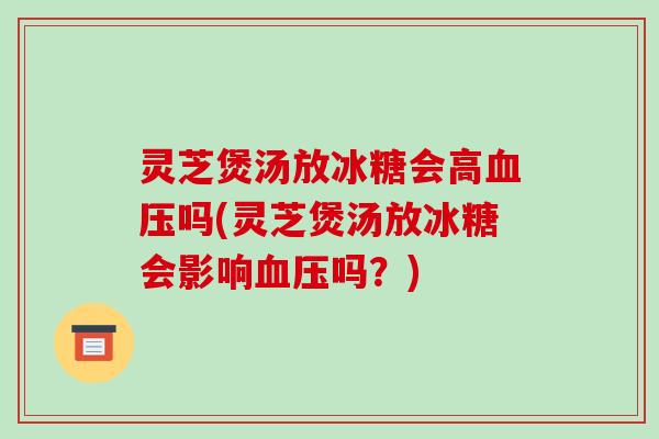 灵芝煲汤放冰糖会高吗(灵芝煲汤放冰糖会影响吗？)