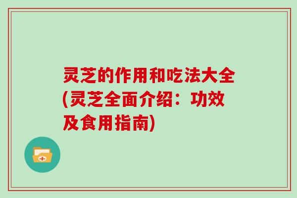 灵芝的作用和吃法大全(灵芝全面介绍：功效及食用指南)