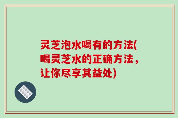 灵芝泡水喝有的方法(喝灵芝水的正确方法，让你尽享其益处)