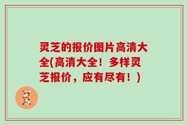 灵芝的报价图片高清大全(高清大全！多样灵芝报价，应有尽有！)
