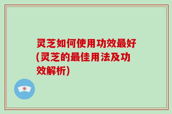 灵芝如何使用功效最好(灵芝的最佳用法及功效解析)