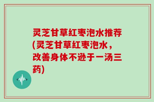 灵芝甘草红枣泡水推荐(灵芝甘草红枣泡水，改善身体不逊于一汤三药)