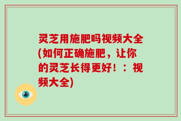 灵芝用施肥吗视频大全(如何正确施肥，让你的灵芝长得更好！：视频大全)