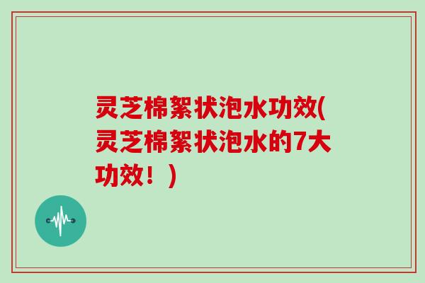 灵芝棉絮状泡水功效(灵芝棉絮状泡水的7大功效！)