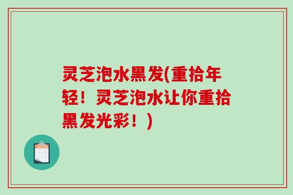 灵芝泡水黑发(重拾年轻！灵芝泡水让你重拾黑发光彩！)