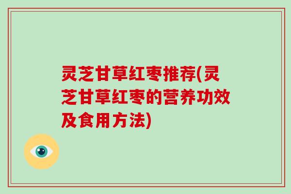 灵芝甘草红枣推荐(灵芝甘草红枣的营养功效及食用方法)
