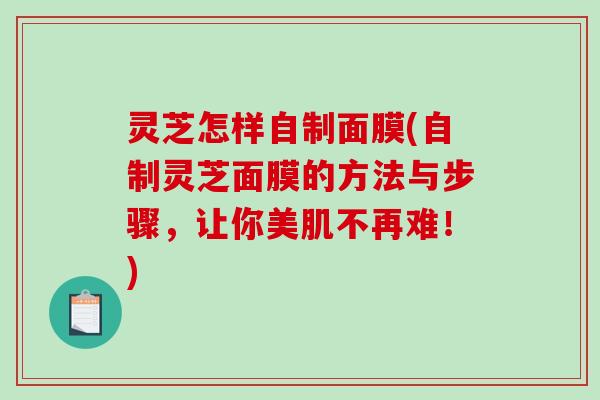 灵芝怎样自制面膜(自制灵芝面膜的方法与步骤，让你美肌不再难！)
