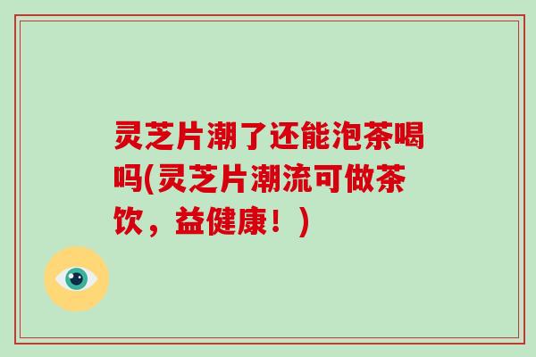 灵芝片潮了还能泡茶喝吗(灵芝片潮流可做茶饮，益健康！)