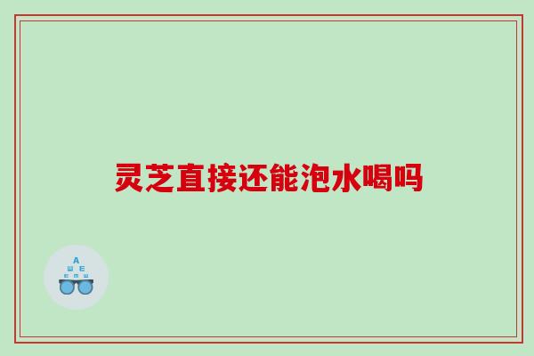 灵芝直接还能泡水喝吗
