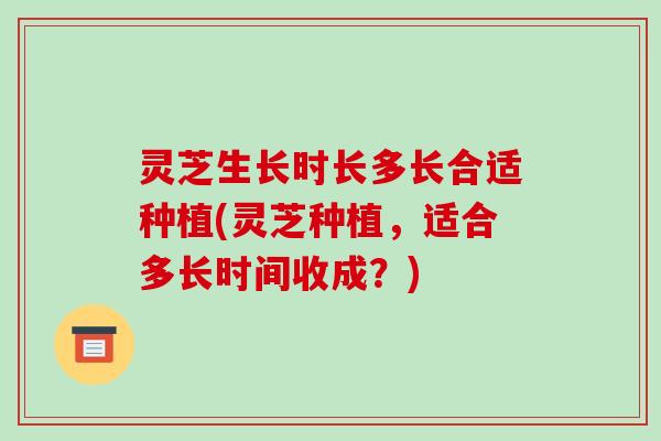 灵芝生长时长多长合适种植(灵芝种植,适合多长时间收成?) 灵芝生长时长多长合适种植(灵芝种植,适合多长时间收成?)