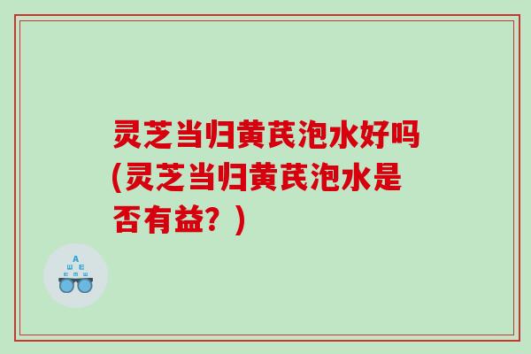 灵芝当归黄芪泡水好吗(灵芝当归黄芪泡水是否有益?) 灵芝当归黄芪泡水好吗(灵芝当归黄芪泡水是否有益?)