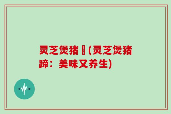 灵芝煲猪踭(灵芝煲猪蹄:美味又养生) 灵芝煲猪踭(灵芝煲猪蹄:美味又养生)