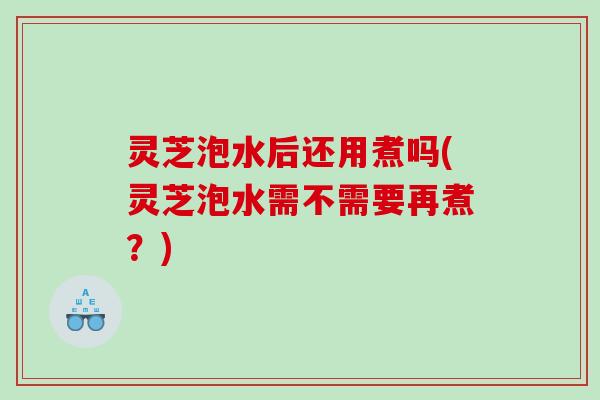 灵芝泡水后还用煮吗(灵芝泡水需不需要再煮?) 灵芝泡水后还用煮吗(灵芝泡水需不需要再煮?)