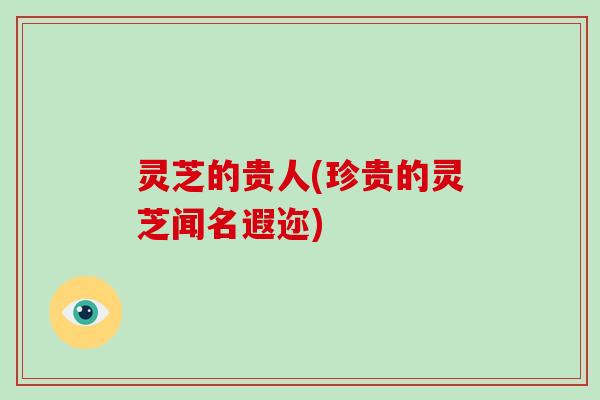 灵芝的贵人(珍贵的灵芝闻名遐迩) 灵芝的贵人(珍贵的灵芝闻名遐迩)