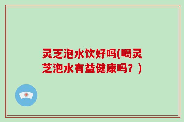 灵芝泡水饮好吗(喝灵芝泡水有益健康吗？)