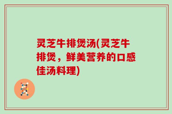 灵芝牛排煲汤(灵芝牛排煲,鲜美营养的口感佳汤料理) 灵芝牛排煲汤(灵芝牛排煲,鲜美营养的口感佳汤料理)