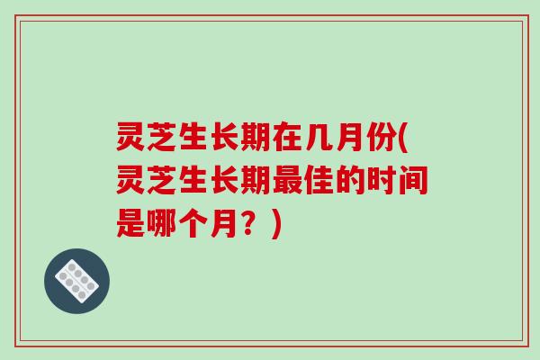 灵芝生长期在几月份(灵芝生长期佳的时间是哪个月？)