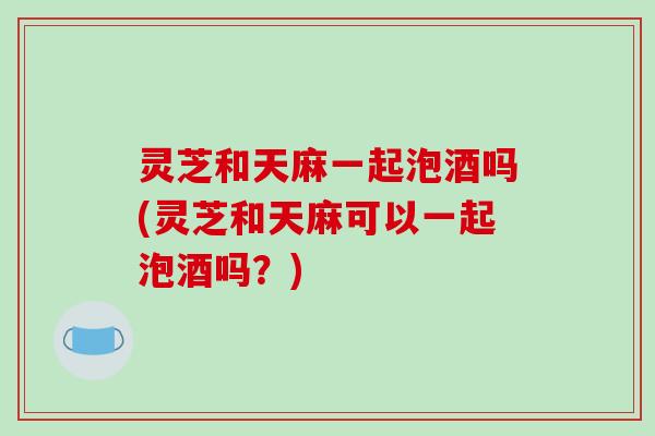 灵芝和天麻一起泡酒吗(灵芝和天麻可以一起泡酒吗?) 灵芝和天麻一起泡酒吗(灵芝和天麻可以一起泡酒吗?)