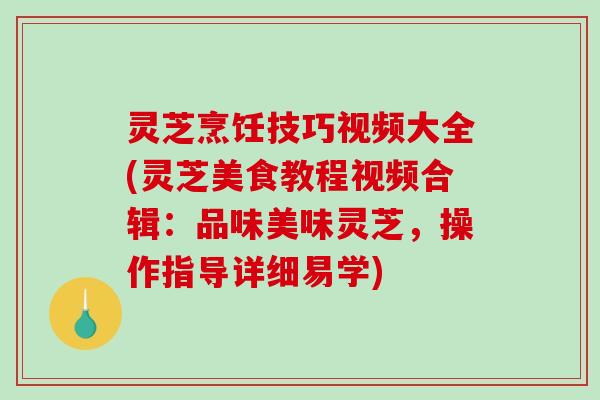 灵芝烹饪技巧视频大全(灵芝美食教程视频合辑:品味美味灵芝,操作指导详细易学) 灵芝烹饪技巧视频大全(灵芝美食教程视频合辑:品味美味灵芝,操作指导详细易学)