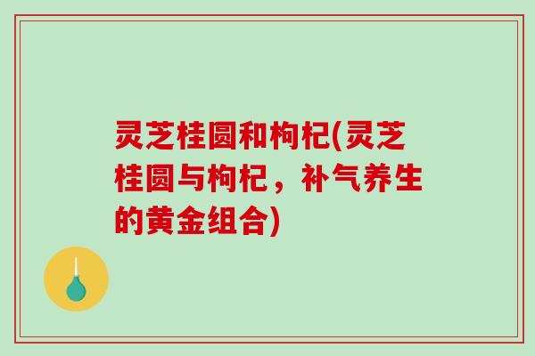 灵芝桂圆和枸杞(灵芝桂圆与枸杞,养生的黄金组合) 灵芝桂圆和枸杞(灵芝桂圆与枸杞,养生的黄金组合)