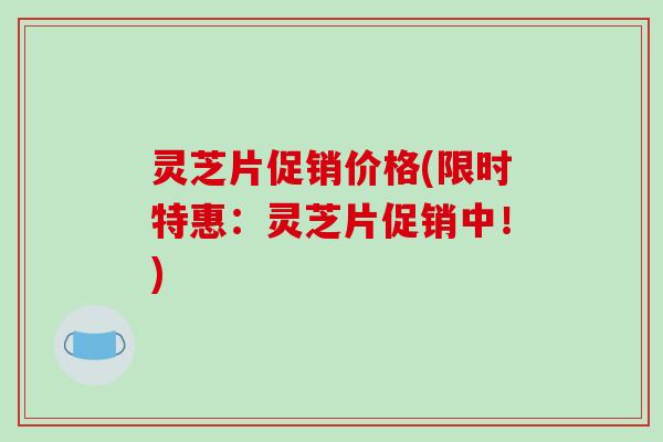 灵芝片促销价格(限时特惠:灵芝片促销中!) 灵芝片促销价格(限时特惠:灵芝片促销中!)
