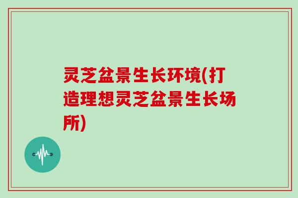 灵芝盆景生长环境(打造理想灵芝盆景生长场所) 灵芝盆景生长环境(打造理想灵芝盆景生长场所)