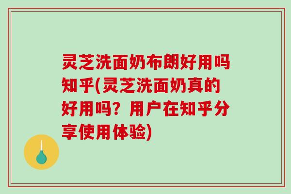灵芝洗面奶布朗好用吗知乎(灵芝洗面奶真的好用吗?用户在知乎分享使用体验) 灵芝洗面奶布朗好用吗知乎(灵芝洗面奶真的好用吗?用户在知乎分享使用体验)