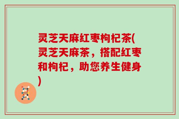 灵芝天麻红枣枸杞茶(灵芝天麻茶,搭配红枣和枸杞,助您养生健身) 灵芝天麻红枣枸杞茶(灵芝天麻茶,搭配红枣和枸杞,助您养生健身)