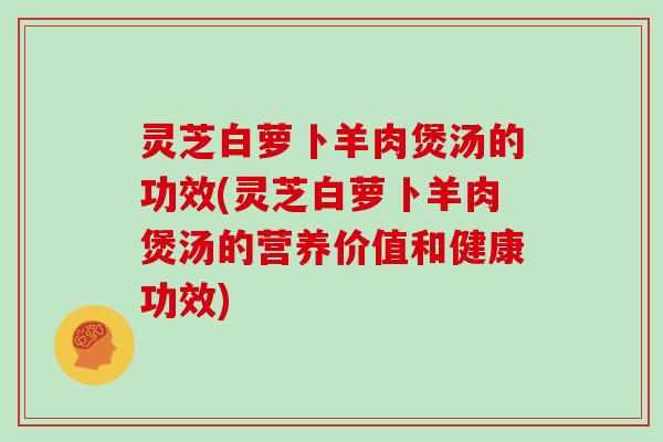 灵芝白萝卜羊肉煲汤的功效(灵芝白萝卜羊肉煲汤的营养价值和健康功效) 灵芝白萝卜羊肉煲汤的功效(灵芝白萝卜羊肉煲汤的营养价值和健康功效)