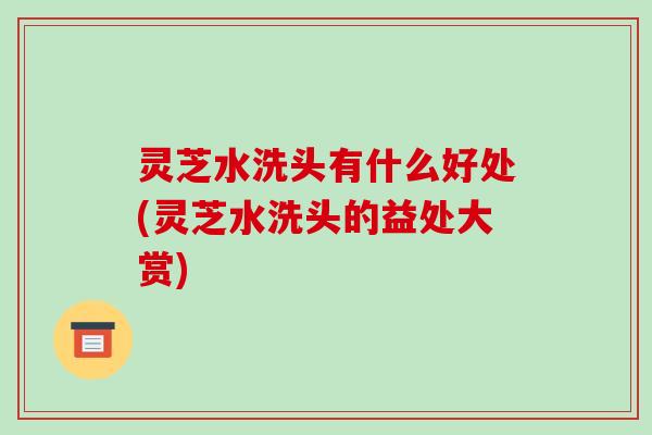 灵芝水洗头有什么好处(灵芝水洗头的益处大赏) 灵芝水洗头有什么好处(灵芝水洗头的益处大赏)