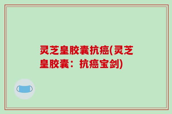 灵芝皇胶囊抗(灵芝皇胶囊:抗宝剑) 灵芝皇胶囊抗(灵芝皇胶囊:抗宝剑)