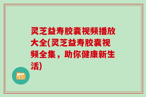 灵芝益寿胶囊视频播放大全(灵芝益寿胶囊视频全集,助你健康新生活) 灵芝益寿胶囊视频播放大全(灵芝益寿胶囊视频全集,助你健康新生活)