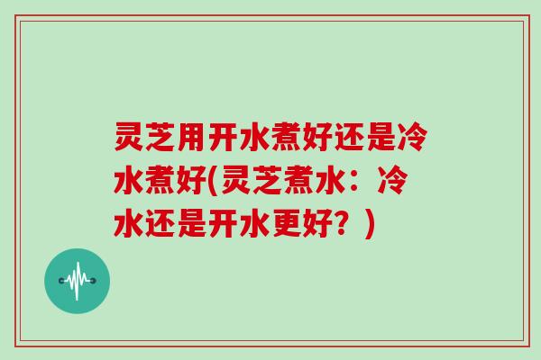 灵芝用开水煮好还是冷水煮好(灵芝煮水:冷水还是开水更好?) 灵芝用开水煮好还是冷水煮好(灵芝煮水:冷水还是开水更好?)