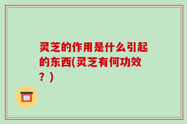 灵芝的作用是什么引起的东西(灵芝有何功效?) 灵芝的作用是什么引起的东西(灵芝有何功效?)
