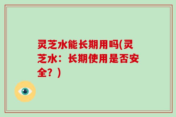 灵芝水能长期用吗(灵芝水：长期使用是否安全？)