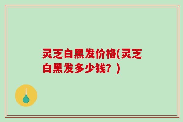 灵芝白黑发价格(灵芝白黑发多少钱？)