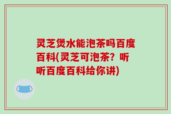 灵芝煲水能泡茶吗百度百科(灵芝可泡茶？听听百度百科给你讲)