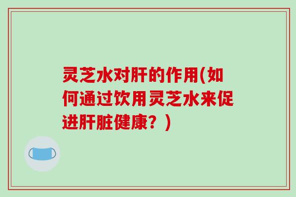 灵芝水对肝的作用(如何通过饮用灵芝水来促进肝脏健康？)