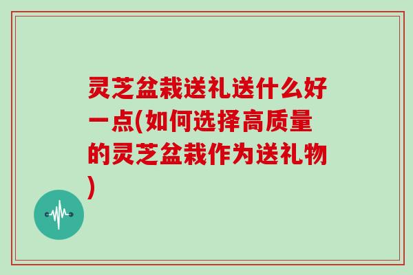 灵芝盆栽送礼送什么好一点(如何选择高质量的灵芝盆栽作为送礼物)