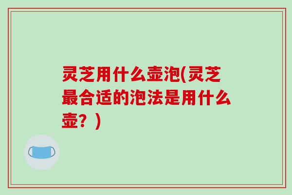 灵芝用什么壶泡(灵芝最合适的泡法是用什么壶？)
