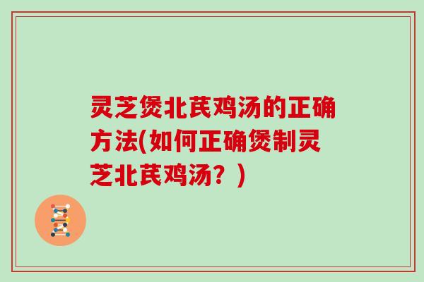 灵芝煲北芪鸡汤的正确方法(如何正确煲制灵芝北芪鸡汤？)