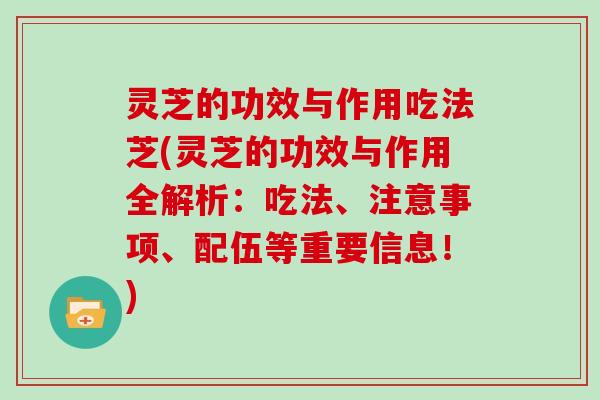 灵芝的功效与作用吃法芝(灵芝的功效与作用全解析:吃法、注意事项、配伍等重要信息!) 灵芝的功效与作用吃法芝(灵芝的功效与作用全解析:吃法、注意事项、配伍等重要信息!)