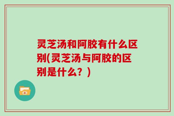 灵芝汤和阿胶有什么区别(灵芝汤与阿胶的区别是什么？)