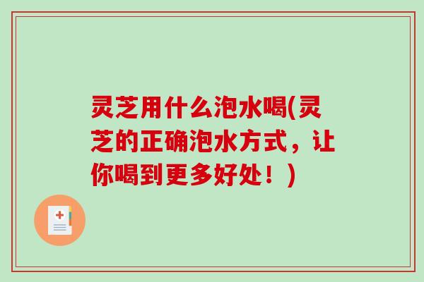 灵芝用什么泡水喝(灵芝的正确泡水方式，让你喝到更多好处！)