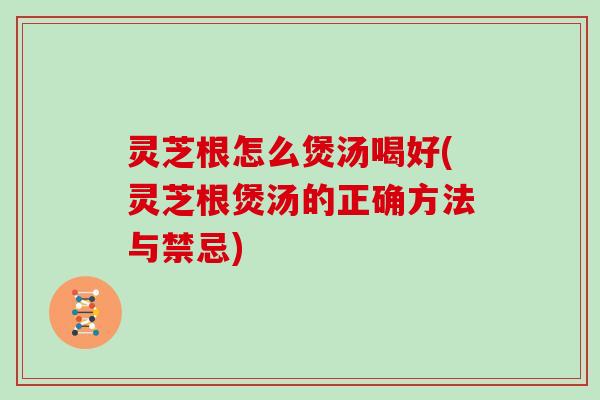 灵芝根怎么煲汤喝好(灵芝根煲汤的正确方法与禁忌)
