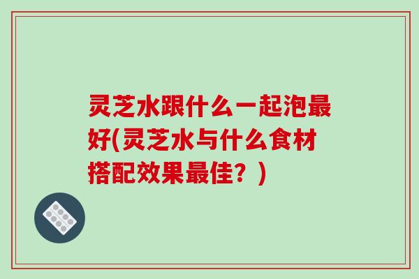 灵芝水跟什么一起泡好(灵芝水与什么食材搭配效果佳？)