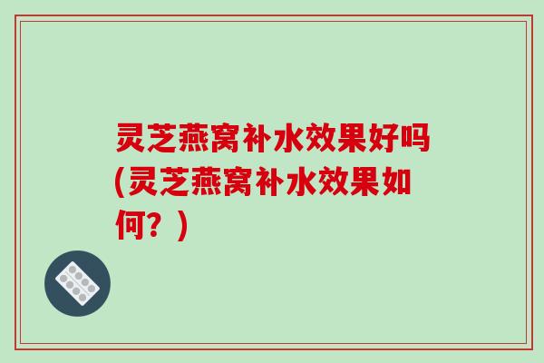 灵芝燕窝补水效果好吗(灵芝燕窝补水效果如何？)