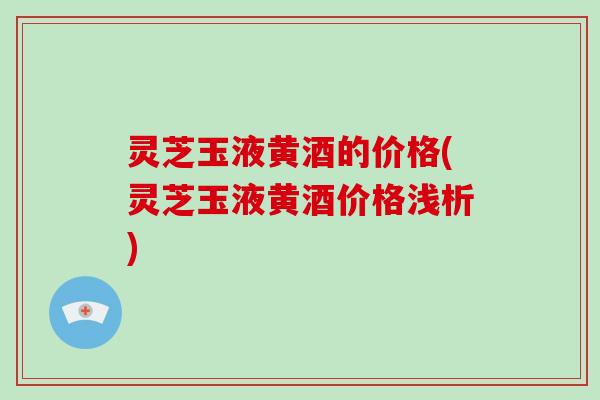 灵芝玉液黄酒的价格(灵芝玉液黄酒价格浅析)