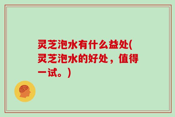 灵芝泡水有什么益处(灵芝泡水的好处，值得一试。)